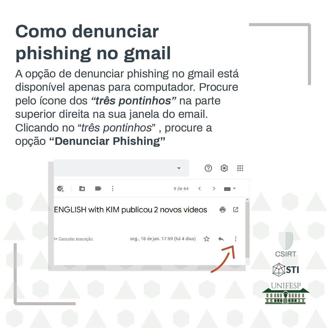 A opção de denunciar phishing no gmail está disponível apenas para computador. Procure pelo ícone dos &quot;três pontinhos&quot; na parte superior direita na sua janela do email. Clicando no &quot;três pontinhos&quot; procure a opção &quot;Denunciar Phishing&quot;.