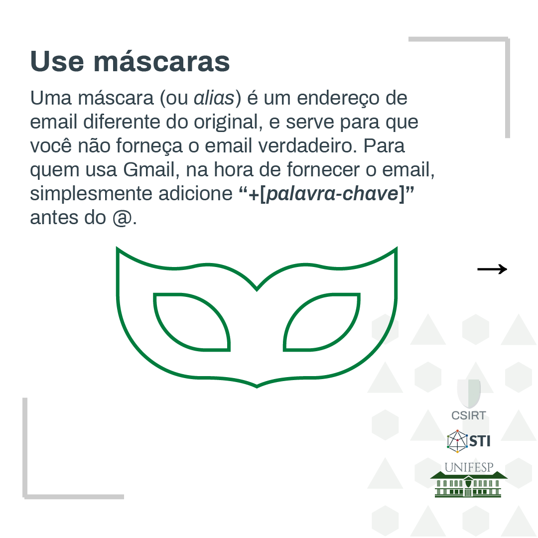 Uma máscara (ou alias) é um endereço de email diferente do original, e serve para que você forneça o email verdadeiro. Para quem usa Gmail, na hora de fornecer o email, simplesmente adicione &quot;+[palavra-chave]&quot; antes do @.